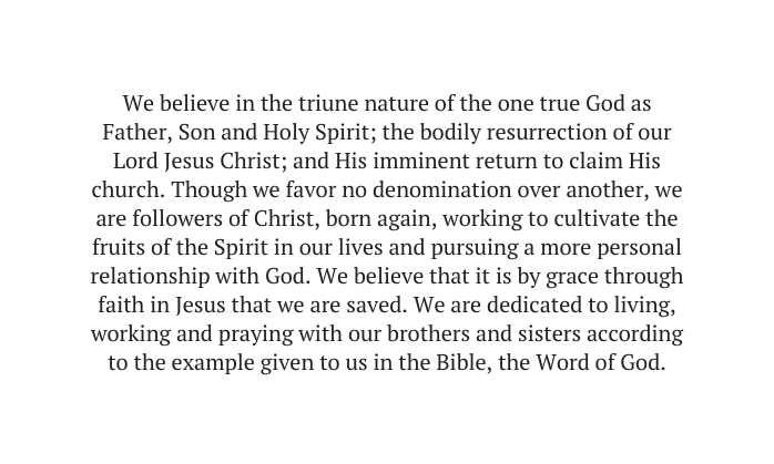 We believe in the triune nature of the one true God as Father Son and Holy Spirit the bodily resurrection of our Lord Jesus Christ and His imminent return to claim His church Though we favor no denomination over another we are followers of Christ born again working to cultivate the fruits of the Spirit in our lives and pursuing a more personal relationship with God We believe that it is by grace through faith in Jesus that we are saved We are dedicated to living working and praying with our brothers and sisters according to the example given to us in the Bible the Word of God