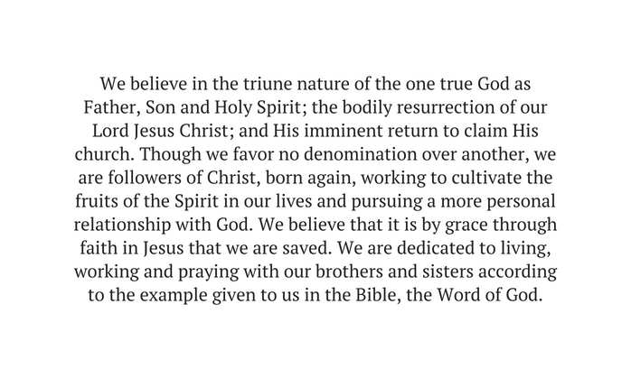 We believe in the triune nature of the one true God as Father Son and Holy Spirit the bodily resurrection of our Lord Jesus Christ and His imminent return to claim His church Though we favor no denomination over another we are followers of Christ born again working to cultivate the fruits of the Spirit in our lives and pursuing a more personal relationship with God We believe that it is by grace through faith in Jesus that we are saved We are dedicated to living working and praying with our brothers and sisters according to the example given to us in the Bible the Word of God